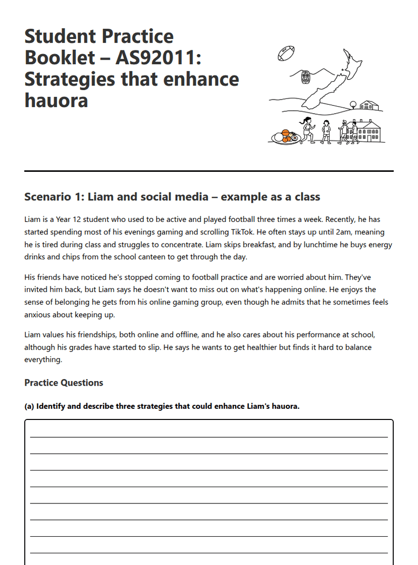 Hauora Enhancement Strategies Practice
---
**Student Practice Booklet – AS92011: Strategies that enhance hauora**
**Scenario 1: Liam and social media – example as a class**
Liam is a Year 12 student who used to be active and played football three times a week. Recently, he has started spending most of his evenings gaming and scrolling TikTok. He often stays up until 2am, meaning he is tired during class and struggles to concentrate. Liam skips breakfast, and by lunchtime he buys energy drinks and chips from the school canteen to get through the day.
His friends have noticed he's stopped coming to football practice and are worried about him. They've invited him back, but Liam says he doesn't want to miss out on what's happening online. He enjoys the sense of belonging he gets from his online gaming group, even though he